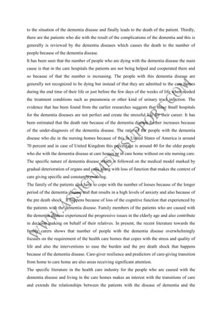 to the situation of the dementia disease and finally leads to the death of the patient. Thirdly,
there are the patients who die with the result of the complications of the dementia and this is
generally is reviewed by the dementia diseases which causes the death to the number of
people because of the dementia disease.
It has been seen that the number of people who are dying with the dementia disease the main
cause is that in the care hospitals the patients are not being helped and cooperated there and
so because of that the number is increasing. The people with this dementia disease are
generally not recognized to be dying but instead of that they are admitted to the care homes
during the end time of their life or just before the few days of the weeks of life when needed
the treatment conditions such as pneumonia or other kind of urinary tract infection. The
evidence that has been found from the earlier researches suggests that these small hospitals
for the dementia diseases are not perfect and create the stressful life for their career. It has
been estimated that the death rate because of the dementia disease further increases because
of the under-diagnosis of the dementia disease. The ratio of the people with the dementia
disease who die in the nursing homes because of this in United States of America is around
70 percent and in case of United Kingdom this percentage is around 40 for the older people
who die with the dementia disease at care homes or in care home without on site nursing care.
The specific nature of dementia disease which is followed on the medical model marked by
gradual deterioration of organs and cells along with loss of function that makes the context of
care giving specific and constantly evolving.
The family of the patients also have to cope with the number of looses because of the longer
period of the dementia disease and that results in a high levels of anxiety and also because of
the pre death shock. It happens because of loss of the cognitive function that experienced by
the patients with the dementia disease. Family members of the patients who are caused with
the dementia disease experienced the progressive issues in the elderly age and also contribute
in decision making on behalf of their relatives. In present, the recent literature towards the
family carers shows that number of people with the dementia disease overwhelmingly
focuses on the requirement of the health care homes that copes with the stress and quality of
life and also the interventions to ease the burden and the pre death shock that happens
because of the dementia disease. Care-giver resilience and predictors of care-giving transition
from home to care home are also areas receiving significant attention.
The specific literature in the health care industry for the people who are caused with the
dementia disease and living in the care homes makes an interest with the transitions of care
and extends the relationships between the patients with the disease of dementia and the

 
