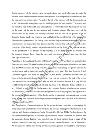 family members of the patients. Also the professional care staffs also need to make the
decision based on the communication with the patients so it is important to communicate with
the patients to know them better. The end of the life of the patients with the dementia disease
at the care homes increasingly recognized also highlighted the policy debate. The research on
the palliative care in the health care nursing homes is centred based on the provision and also
on the quality of the care for the patients with dementia disease. The experiences of the
professionals in the health care industry describes that the care of the patients with the
dementia disease need very extensive care and help at the end of the life of the patients. In
this case the experiences of the family carers are also important because the family play an
important role in making the final decision for the patients’ life and care. Based on this
experience of the family member, the quality of the life and the death of the patients and also
for the good health of the patients can be described as in the better way for the patients with
the dementia disease. Rarely have the views and experiences of family caregivers in their
own right been elicited.
According to the Alzheimer Society of British Columbia (2009), it has been estimated that
there are more than 500,000 Canadians who are caused with the dementia disease and more
than 50,000 Canadians are dying with this disease and not getting the proper care in the
nursing home and so dying the number of patients every year. The data from the British
Columbia suggests that there are more than 70,000 British Columbian residents who are
living with the dementia diseases and dying every year too because of the lack of the proper
care and attention towards the patients who are with the dementia diseases. It is very difficult
to address the critical care of the patients and incidence of the dementia disease and also it is
very difficult to understand the family perspectives towards the dementia disease and towards
the patients too. Dementia disease is very long term disease in the people so the experience of
the people towards the economy of the family and the professionals also are not good because
being a long term disease it needs high economical expenses and care with active attention
(Wilkinson & Lynn, 2005).
The complication of dementia disease for the person is very vulnerable to developing the
acute illness that results for the lower level and the physical and cognitive functionality in the
patients with the dementia disease (Sachs, Shega & Cox-Hayley, 2004). The last phase of the
life of the dementia patients as describes by the research earlier, shows that the patients with
the dementia disease become very immobile and to these patients there is need of the
assistance mostly because they are unable to move and also unable to take care of themselves.
All the activities of the daily living for these dementia patients are needed to cater time to

 