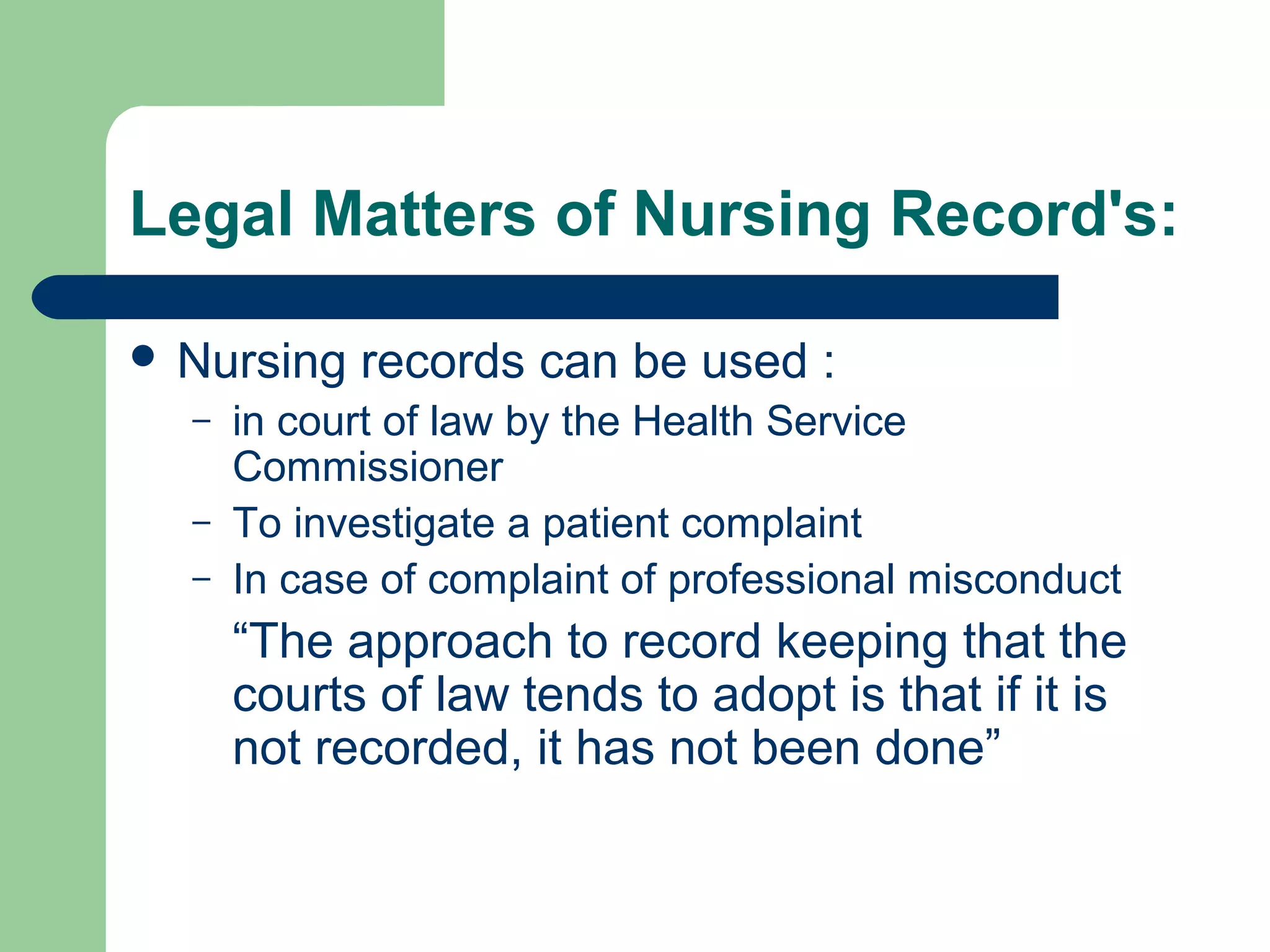 Legal Matters of Nursing Record's:
 Nursing records can be used :
– in court of law by the Health Service
Commissioner
– To investigate a patient complaint
– In case of complaint of professional misconduct
“The approach to record keeping that the
courts of law tends to adopt is that if it is
not recorded, it has not been done”
 