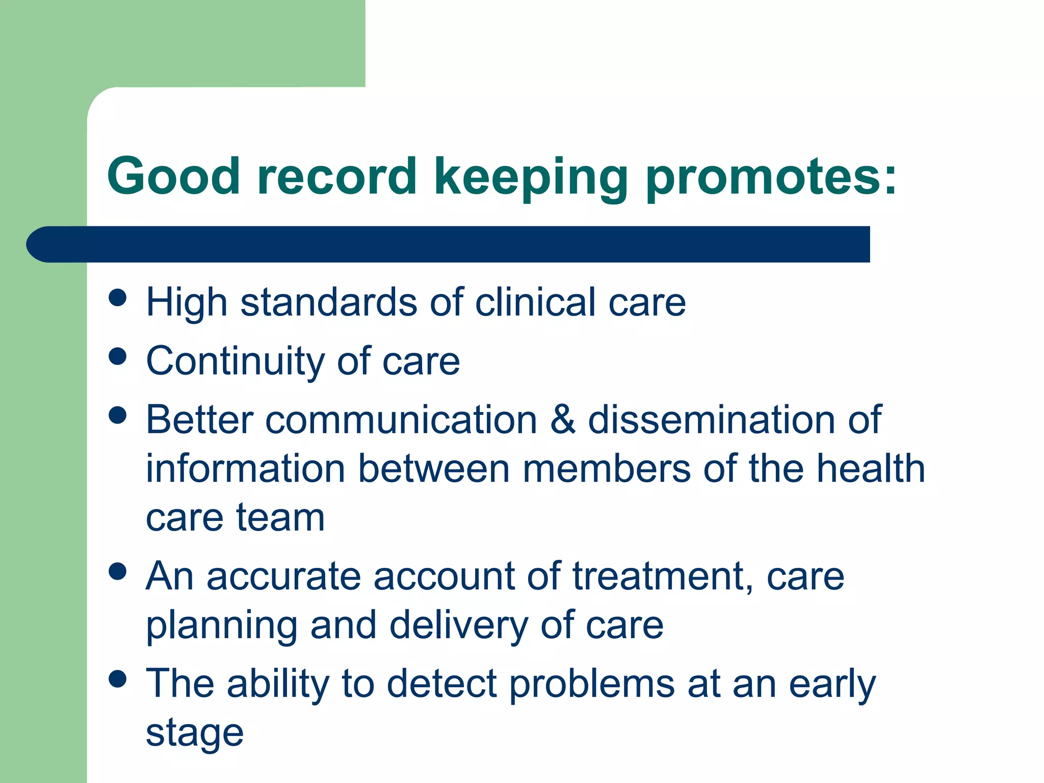 Good record keeping promotes:
 High standards of clinical care
 Continuity of care
 Better communication & dissemination of
information between members of the health
care team
 An accurate account of treatment, care
planning and delivery of care
 The ability to detect problems at an early
stage
 