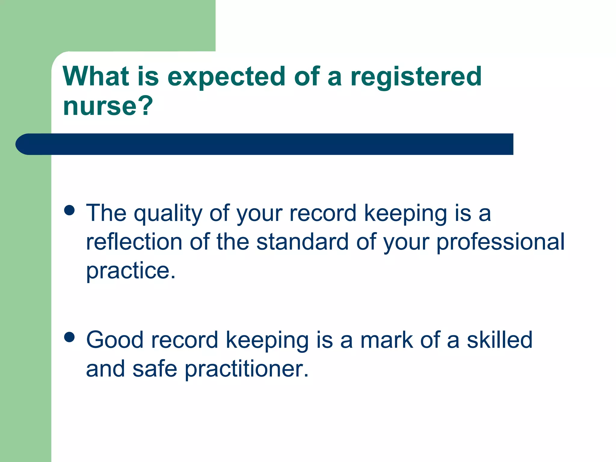 What is expected of a registered
nurse?
 The quality of your record keeping is a
reflection of the standard of your professional
practice.
 Good record keeping is a mark of a skilled
and safe practitioner.
 