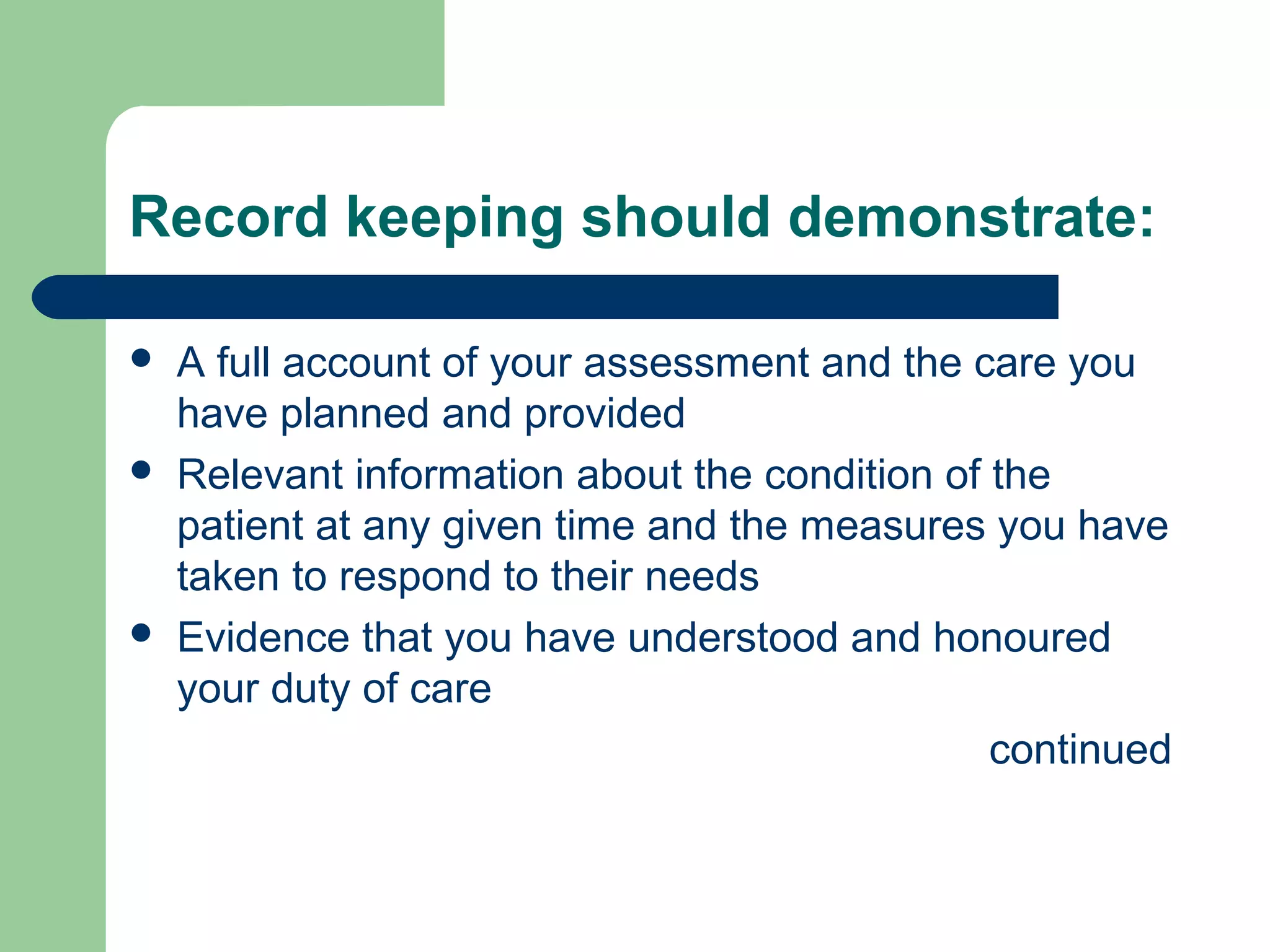 Record keeping should demonstrate:
 A full account of your assessment and the care you
have planned and provided
 Relevant information about the condition of the
patient at any given time and the measures you have
taken to respond to their needs
 Evidence that you have understood and honoured
your duty of care
continued
 