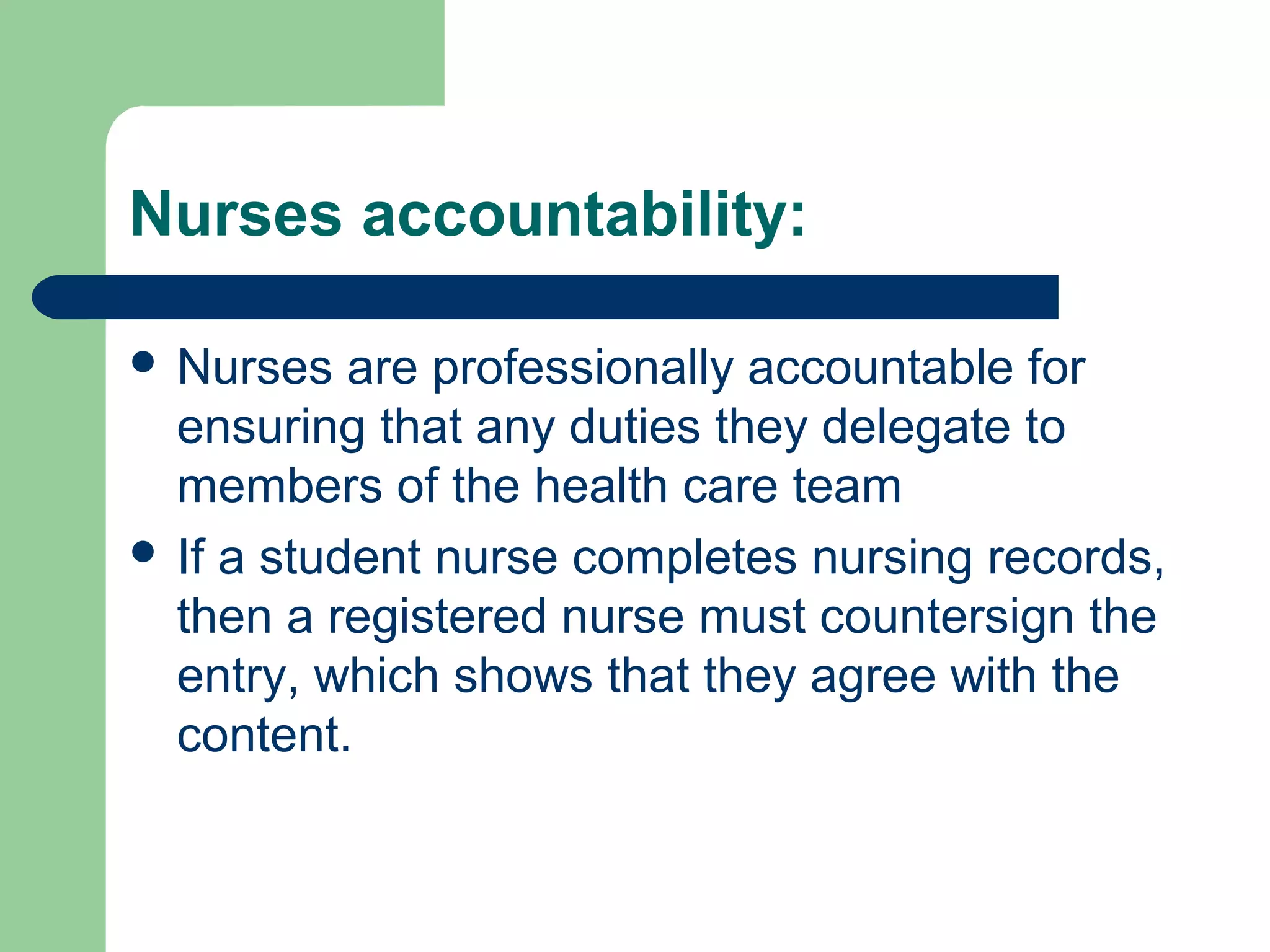 Nurses accountability:
 Nurses are professionally accountable for
ensuring that any duties they delegate to
members of the health care team
 If a student nurse completes nursing records,
then a registered nurse must countersign the
entry, which shows that they agree with the
content.
 