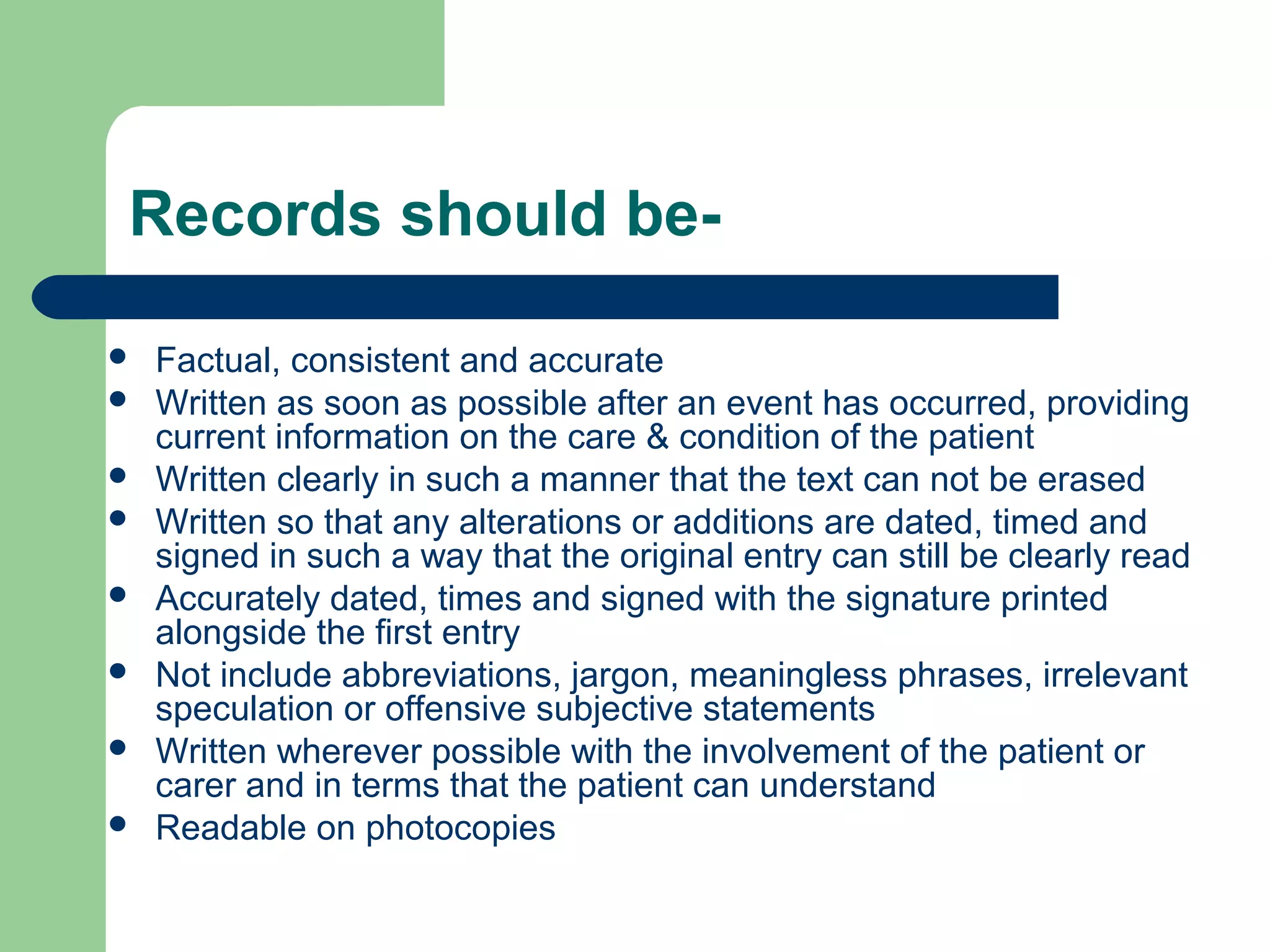 Records should be-
 Factual, consistent and accurate
 Written as soon as possible after an event has occurred, providing
current information on the care & condition of the patient
 Written clearly in such a manner that the text can not be erased
 Written so that any alterations or additions are dated, timed and
signed in such a way that the original entry can still be clearly read
 Accurately dated, times and signed with the signature printed
alongside the first entry
 Not include abbreviations, jargon, meaningless phrases, irrelevant
speculation or offensive subjective statements
 Written wherever possible with the involvement of the patient or
carer and in terms that the patient can understand
 Readable on photocopies
 