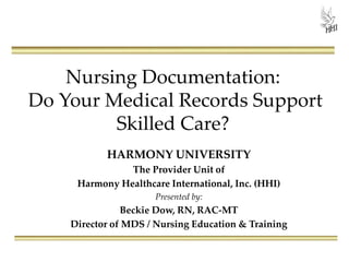 Nursing Documentation:
Do Your Medical Records Support
Skilled Care?
HARMONY UNIVERSITY
The Provider Unit of
Harmony Healthcare International, Inc. (HHI)
Presented by:
Beckie Dow, RN, RAC-MT
Director of MDS / Nursing Education & Training
 