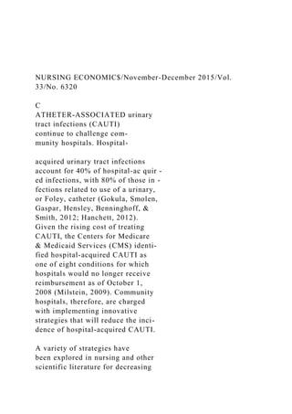 NURSING ECONOMIC$/November-December 2015/Vol.
33/No. 6320
C
ATHETER-ASSOCIATED urinary
tract infections (CAUTI)
continue to challenge com-
munity hospitals. Hospital-
acquired urinary tract infections
account for 40% of hospital-ac quir -
ed infections, with 80% of those in -
fections related to use of a urinary,
or Foley, catheter (Gokula, Smolen,
Gaspar, Hensley, Benninghoff, &
Smith, 2012; Hanchett, 2012).
Given the rising cost of treating
CAUTI, the Centers for Medicare
& Medicaid Services (CMS) identi-
fied hospital-acquired CAUTI as
one of eight conditions for which
hospitals would no longer receive
reimbursement as of October 1,
2008 (Milstein, 2009). Community
hospitals, therefore, are charged
with implementing innovative
strategies that will reduce the inci-
dence of hospital-acquired CAUTI.
A variety of strategies have
been explored in nursing and other
scientific literature for decreasing
 