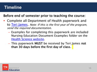 Before end of semester prior to teaching the course:
 Complete all Department of Health paperwork and
to Teri James. Note: If this is the first year of the program,
send the required documentation.
– Examples for completing this paperwork are included
Nursing Education Document Examples folder on the
Health Science website.
– This paperwork MUST be received by Teri James not
than 30 days before the first day of class.
Timeline
15
 