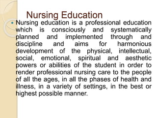 Nursing Education
 Nursing education is a professional education
which is consciously and systematically
planned and implemented through and
discipline and aims for harmonious
development of the physical, intellectual,
social, emotional, spiritual and aesthetic
powers or abilities of the student in order to
render professional nursing care to the people
of all the ages, in all the phases of health and
illness, in a variety of settings, in the best or
highest possible manner.
 