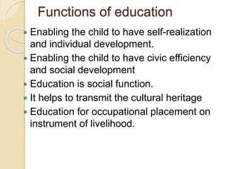 Functions of education
 Enabling the child to have self-realization
and individual development.
 Enabling the child to have civic efficiency
and social development
 Education is social function.
 It helps to transmit the cultural heritage
 Education for occupational placement on
instrument of livelihood.
 