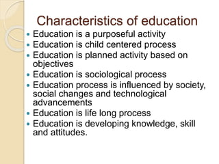 Characteristics of education
 Education is a purposeful activity
 Education is child centered process
 Education is planned activity based on
objectives
 Education is sociological process
 Education process is influenced by society,
social changes and technological
advancements
 Education is life long process
 Education is developing knowledge, skill
and attitudes.
 