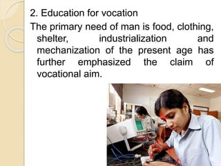 2. Education for vocation
The primary need of man is food, clothing,
shelter, industrialization and
mechanization of the present age has
further emphasized the claim of
vocational aim.
 