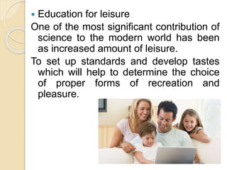  Education for leisure
One of the most significant contribution of
science to the modern world has been
as increased amount of leisure.
To set up standards and develop tastes
which will help to determine the choice
of proper forms of recreation and
pleasure.
 