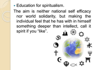  Education for spiritualism.
The aim is neither national self efficacy
nor world solidarity, but making the
individual feel that he has with in himself
something deeper than intellect, call it
spirit if you “like”.
 