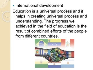  International development
Education is a universal process and it
helps in creating universal process and
understanding. The progress we
achieved in the field of education is the
result of combined efforts of the people
from different countries.
 