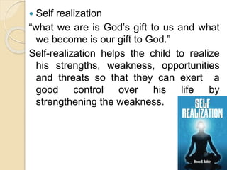  Self realization
“what we are is God’s gift to us and what
we become is our gift to God.”
Self-realization helps the child to realize
his strengths, weakness, opportunities
and threats so that they can exert a
good control over his life by
strengthening the weakness.
 