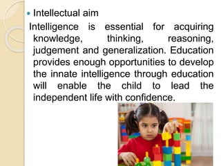 Intellectual aim
Intelligence is essential for acquiring
knowledge, thinking, reasoning,
judgement and generalization. Education
provides enough opportunities to develop
the innate intelligence through education
will enable the child to lead the
independent life with confidence.
 