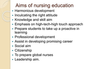 Aims of nursing education
 Harmonious development
 Inculcating the right attitude
 Knowledge and skill aim
 Emphasis on high-tech-high touch approach
 Prepare students to take up a proactive in
learning
 Professional development
 Assist in developing promising career
 Social aim
 Citizenship
 To prepare global nurses
 Leadership aim.
 