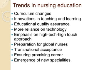 Trends in nursing education
 Curriculum changes
 Innovations in teaching and learning
 Educational quality assurance
 More reliance on technology
 Emphasis on high-tech-high touch
approach
 Preparation for global nurses
 Transnational acceptance
 Ensuring promising career
 Emergence of new specialities.
 