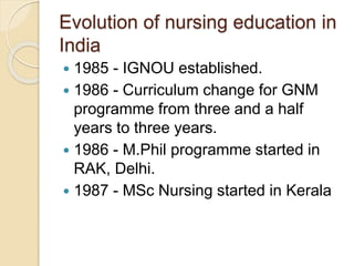 Evolution of nursing education in
India
 1985 - IGNOU established.
 1986 - Curriculum change for GNM
programme from three and a half
years to three years.
 1986 - M.Phil programme started in
RAK, Delhi.
 1987 - MSc Nursing started in Kerala
 