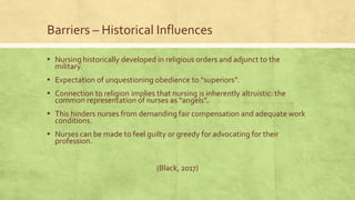 Barriers – Historical Influences
▪ Nursing historically developed in religious orders and adjunct to the
military.
▪ Expectation of unquestioning obedience to “superiors”.
▪ Connection to religion implies that nursing is inherently altruistic: the
common representation of nurses as “angels”.
▪ This hinders nurses from demanding fair compensation and adequate work
conditions.
▪ Nurses can be made to feel guilty or greedy for advocating for their
profession.
(Black, 2017)
 