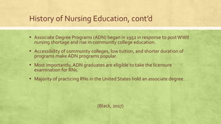 History of Nursing Education, cont’d
▪ Associate Degree Programs (ADN) began in 1952 in response to postWWII
nursing shortage and rise in community college education.
▪ Accessibility of community colleges, low tuition, and shorter duration of
programs make ADN programs popular.
▪ Most importantly, ADN graduates are eligible to take the licensure
examination for RNs.
▪ Majority of practicing RNs in the United States hold an associate degree.
(Black, 2017)
 