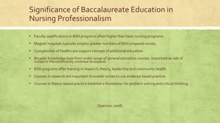 Significance of Baccalaureate Education in
Nursing Professionalism
▪ Faculty qualifications in BSN programs often higher than basic nursing programs.
▪ Magnet hospitals typically employ greater numbers of BSN prepared nurses.
▪ Complexities of health care support concept of additional education.
▪ Broader knowledge base from wider range of general education courses. Important as role of
nurses in the community continue to expand.
▪ BSN programs offer training in research, theory, leadership and community health.
▪ Courses in research are important to enable nurses to use evidence based practice.
▪ Courses in theory-based practice establish a foundation for problem solving and critical thinking.
(Spencer, 2008)
 
