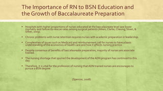The Importance of RN to BSN Education and
the Growth of Baccalaureate Preparation
▪ Hospitals with higher proportions of nurses educated at the baccalaureate level saw lower
mortality and failure-to-rescue rates among surgical patients (Aiken, Clarke, Cheung, Sloan, &
Silber, 2003).
▪ Chronic problems with nurse retention requires nurses with academic preparation in leadership.
▪ Complexities of issues such as Medicaid and reimbursement call for nurses to have a basic
understanding of the economics of health care and how it affects nursing practice.
▪ Despite consensus of benefits of baccalaureate preparation, majority of nurses are associate
trained.
▪ The nursing shortage that spurred the development of theADN program has continued to this
day.
▪ Therefore, it is vital for the profession of nursing thatADN trained nurses are encourages to
pursue a BSN degree.
(Spencer, 2008)
 