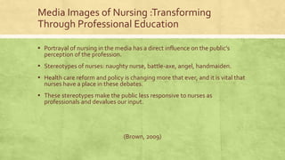 Media Images of Nursing :Transforming
Through Professional Education
▪ Portrayal of nursing in the media has a direct influence on the public’s
perception of the profession.
▪ Stereotypes of nurses: naughty nurse, battle-axe, angel, handmaiden.
▪ Health care reform and policy is changing more that ever, and it is vital that
nurses have a place in these debates.
▪ These stereotypes make the public less responsive to nurses as
professionals and devalues our input.
(Brown, 2009)
 