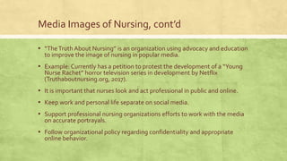 Media Images of Nursing, cont’d
▪ “TheTruth About Nursing” is an organization using advocacy and education
to improve the image of nursing in popular media.
▪ Example: Currently has a petition to protest the development of a “Young
Nurse Rachet” horror television series in development by Netflix
(Truthaboutnursing.org, 2017).
▪ It is important that nurses look and act professional in public and online.
▪ Keep work and personal life separate on social media.
▪ Support professional nursing organizations efforts to work with the media
on accurate portrayals.
▪ Follow organizational policy regarding confidentiality and appropriate
online behavior.
 