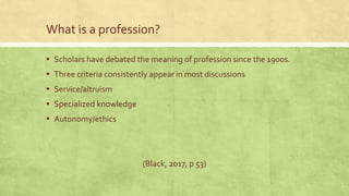 What is a profession?
▪ Scholars have debated the meaning of profession since the 1900s.
▪ Three criteria consistently appear in most discussions
▪ Service/altruism
▪ Specialized knowledge
▪ Autonomy/ethics
(Black, 2017, p 53)
 