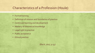 Characteristics of a Profession (Houle)
▪ Formal training
▪ Definition of mission and foundation of practice
▪ Continued learning and development
▪ Mastery of theoretical knowledge
▪ Legal right to practice
▪ Public acceptance
▪ Ethical practice
(Black, 2017, p 54)
 