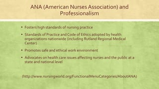 ANA (American Nurses Association) and
Professionalism
▪ Fosters high standards of nursing practice
▪ Standards of Practice and Code of Ethics adopted by health
organizations nationwide (including Rutland Regional Medical
Center)
▪ Promotes safe and ethical work environment
▪ Advocates on health care issues affecting nurses and the public at a
state and national level
(http://www.nursingworld.org/FunctionalMenuCategories/AboutANA)
 
