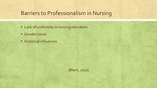 Barriers to Professionalism in Nursing
▪ Lack of uniformity in nursing education.
▪ Gender issues
▪ Historical influences
(Black, 2017)
 