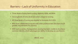 Barriers – Lack of Uniformity in Education
▪ Three levels of entry level nursing: diploma, ADN, and BSN.
▪ Varying levels of entry level education unique to nursing.
▪ All three levels of nursing are eligible for licensure (N-CLEX).
▪ RNs must collaborate as equals with other professionals who have much
greater requirements for practice.
▪ With such a variety of preparation, nursing has been unable to develop a
common identity which sabotages our ability to develop as a profession.
(Black, 2017)
 