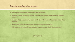 Barriers – Gender Issues
▪ Nursing has traditionally been dominated by women.
▪ “Women’s work” (teaching, nursing, social work) typically undervalued in modern
society.
▪ Gender politics and stereotypes are reinforced in hierarchical organizations such as
hospitals.
▪ Nurses seen as doctor’s assistants or mother figures to patients.
▪ This undermines the professional values of autonomy and self-determination.
(David, 2000)
 
