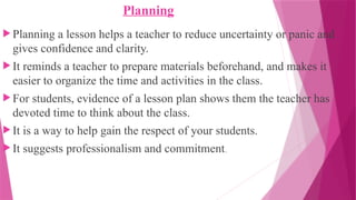Planning
 Planning a lesson helps a teacher to reduce uncertainty or panic and
gives confidence and clarity.
 It reminds a teacher to prepare materials beforehand, and makes it
easier to organize the time and activities in the class.
 For students, evidence of a lesson plan shows them the teacher has
devoted time to think about the class.
 It is a way to help gain the respect of your students.
 It suggests professionalism and commitment.
 