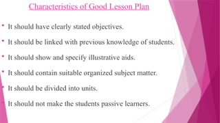 Characteristics of Good Lesson Plan
 It should have clearly stated objectives.
 It should be linked with previous knowledge of students.
 It should show and specify illustrative aids.
 It should contain suitable organized subject matter.
 It should be divided into units.
 It should not make the students passive learners.
 