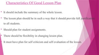Characteristics Of Good Lesson Plan
 It should include the summary of the whole lesson.
 The lesson plan should be in such a way that it should provide full justification
to all students.
 Should plan for student assignments.
 There should be flexibility in changing lesson plan.
 It must have plan for self criticism and self evaluation of the lesson.
 
