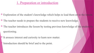 1. Preparation or introduction
 Exploration of the student’s knowledge which helps to lead them on to the lesson.
 The teacher needs to prepare the students to receive new knowledge.
 The teacher introduces the lesson by testing previous knowledge of the student by
questioning.
 It arouses interest and curiosity to learn new matter.
 Introduction should be brief and to the point.
 