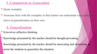 3. Comparison or Association
 Quote examples.
 Associate facts with the examples so that learner can understand very easily and
arrive at generalization on their own.
4. Generalization
 It involves reflective thinking.
 Knowledge presented by the teacher should be thought provoking.
 Knowledge presented by the teacher should be innovating and stimulating to
assist the students to generalize the situation.
 