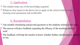 5. Application
 The student make use of the knowledge acquired.
 Whatever they learnt in the theory has to apply in the clinical field to make
learning more permanent and worthwhile.
6. Recapitulation
 Ask suitable stimulating and pivotal questions to the students related to the topic.
 The answer will give feedback regarding the efficacy of the teaching method
used.
 The feedback will help the teacher to know whether further clarification is needed
or not.
 