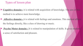 Types of lesson plan
 Cognitive domain:- it is related with acquisition of knowledge. The aim of this
method is to achieve more knowledge.
 Affective domain:- it is related with feelings and emotions. This method affects
the feelings directly, like a class of drawing or music.
 Psycho Motor domain:- It is related to manipulation of skills. It gives students’
a sense of satisfaction and pleasure.
 