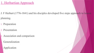 1. Herbartian Approach
J. F Herbart (1776-1841) and his disciples developed five steps approach to lesson
planning.
1. Preparation
2. Presentation
3. Association and comparison
4. Generalization
5. Application
 