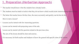 1. Preparation (Herbartian Approach)
 The teacher should know what the students have already learnt .
 The students must be made to realize what they do not know which would create interest among them to learn.
 The better the teacher knows his/her class, the more accurately and quickly can he/she do this.
How to start a lesson?
• Lessons can be started with few interesting questions.
• Lesson can be started with projecting some of the aids.
• Lesson can be started with the question related to the previous class.
 The aim of the lesson should be clear and concise.
 It is necessary for both teacher and students to know the general and specific aims of the lesson.
 