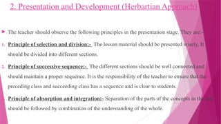 2. Presentation and Development (Herbartian Approach)
 The teacher should observe the following principles in the presentation stage. They are:-
1. Principle of selection and division:- The lesson material should be presented wisely. It
should be divided into different sections.
2. Principle of successive sequence:- The different sections should be well connected and
should maintain a proper sequence. It is the responsibility of the teacher to ensure that the
preceding class and succeeding class has a sequence and is clear to students.
3. Principle of absorption and integration:- Separation of the parts of the concepts in the end
should be followed by combination of the understanding of the whole.
 
