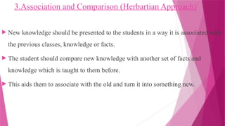 3.Association and Comparison (Herbartian Approach)
 New knowledge should be presented to the students in a way it is associated with
the previous classes, knowledge or facts.
 The student should compare new knowledge with another set of facts and
knowledge which is taught to them before.
 This aids them to associate with the old and turn it into something new.
 