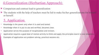 4.Generalization (Herbartian Approach)
 Comparison and contrast lead to generalization
 The students with the help of teachers must be led to make his/her generalizations for himself
or herself.
5. Application
 Knowledge is the power only when it is used and tested.
 Knowledge when it is put to use and verified, becomes clear.
 Application serves the purpose of recapitulation and revision.
 Application requires a good deal of mental activity to think and apply the principles learnt to new situations.
 Examples of application are problem solving, practical sessions etc.
 