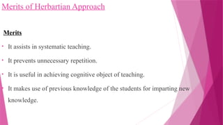 Merits of Herbartian Approach
Merits
• It assists in systematic teaching.
• It prevents unnecessary repetition.
• It is useful in achieving cognitive object of teaching.
• It makes use of previous knowledge of the students for imparting new
knowledge.
 
