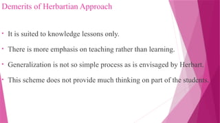 Demerits of Herbartian Approach
• It is suited to knowledge lessons only.
• There is more emphasis on teaching rather than learning.
• Generalization is not so simple process as is envisaged by Herbart.
• This scheme does not provide much thinking on part of the students.
 