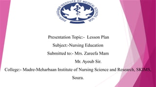 Presentation Topic:- Lesson Plan
Subject:-Nursing Education
Submitted to:- Mrs. Zareefa Mam
Mr. Ayoub Sir.
College:- Madre-Meharbaan Institute of Nursing Science and Research, SKIMS,
Soura.
 